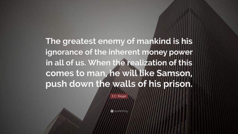 E.C. Riegel Quote: “The greatest enemy of mankind is his ignorance of the inherent money power in all of us. When the realization of this comes to man, he will like Samson, push down the walls of his prison.”