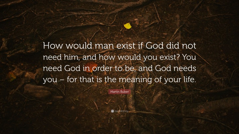 Martin Buber Quote: “How would man exist if God did not need him, and how would you exist? You need God in order to be, and God needs you – for that is the meaning of your life.”