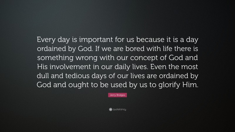 Jerry Bridges Quote: “Every day is important for us because it is a day ordained by God. If we are bored with life there is something wrong with our concept of God and His involvement in our daily lives. Even the most dull and tedious days of our lives are ordained by God and ought to be used by us to glorify Him.”