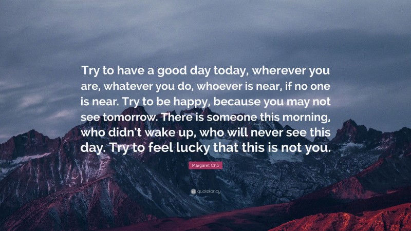Margaret Cho Quote: “Try to have a good day today, wherever you are, whatever you do, whoever is near, if no one is near. Try to be happy, because you may not see tomorrow. There is someone this morning, who didn’t wake up, who will never see this day. Try to feel lucky that this is not you.”