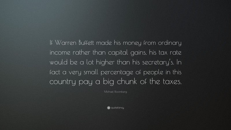 Michael Bloomberg Quote: “If Warren Buffett made his money from ordinary income rather than capital gains, his tax rate would be a lot higher than his secretary’s. In fact a very small percentage of people in this country pay a big chunk of the taxes.”