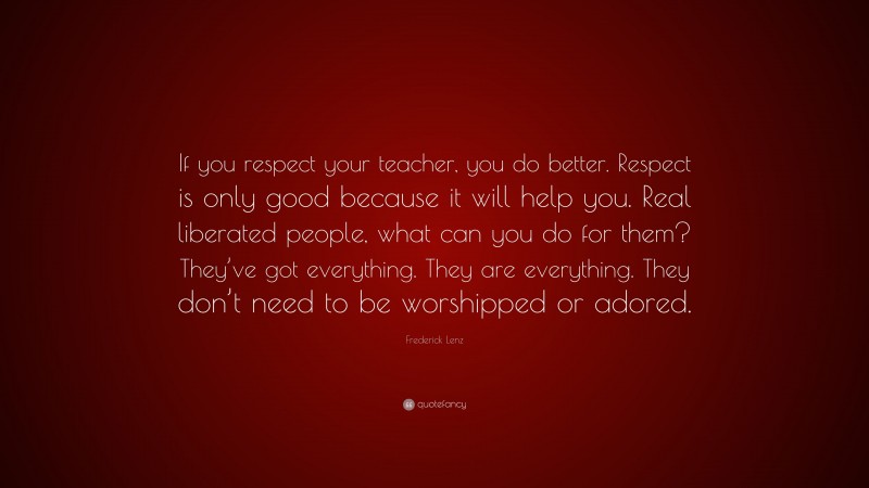 Frederick Lenz Quote: “If you respect your teacher, you do better. Respect is only good because it will help you. Real liberated people, what can you do for them? They’ve got everything. They are everything. They don’t need to be worshipped or adored.”