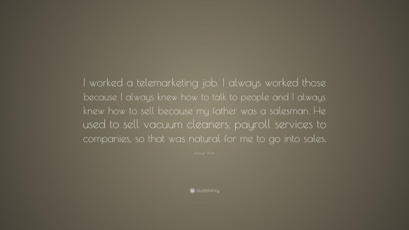 Kanye West Quote: “I worked a telemarketing job. I always worked those because I always knew how to talk to people and I always knew how to sell because my father was a salesman. He used to sell vacuum cleaners, payroll services to companies, so that was natural for me to go into sales.”