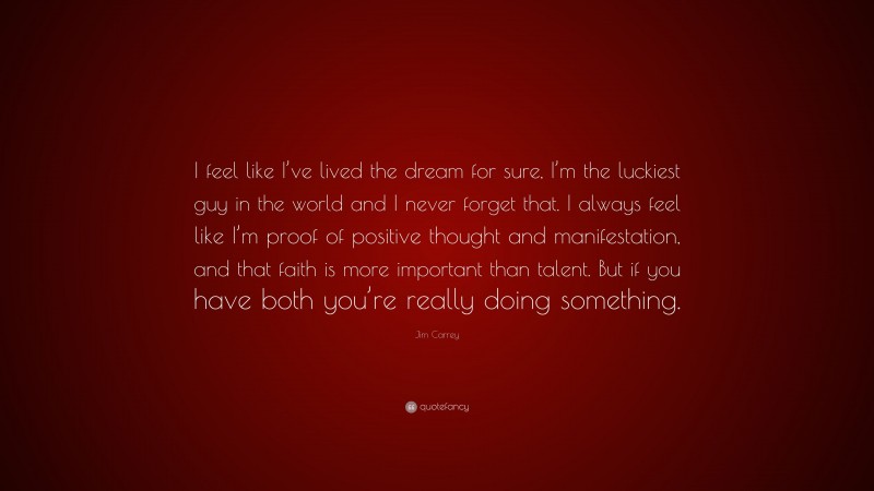 Jim Carrey Quote: “I feel like I’ve lived the dream for sure, I’m the luckiest guy in the world and I never forget that. I always feel like I’m proof of positive thought and manifestation, and that faith is more important than talent. But if you have both you’re really doing something.”