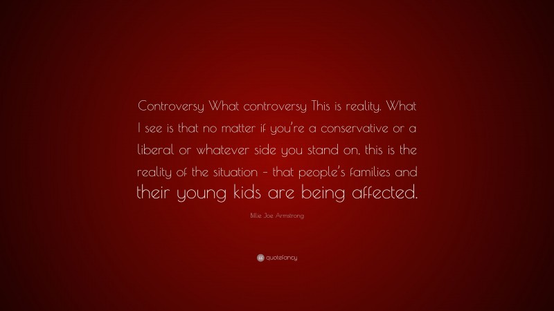 Billie Joe Armstrong Quote: “Controversy What controversy This is reality. What I see is that no matter if you’re a conservative or a liberal or whatever side you stand on, this is the reality of the situation – that people’s families and their young kids are being affected.”