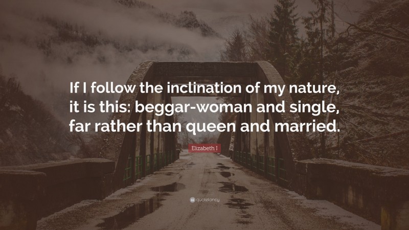 Elizabeth I Quote: “If I follow the inclination of my nature, it is this: beggar-woman and single, far rather than queen and married.”