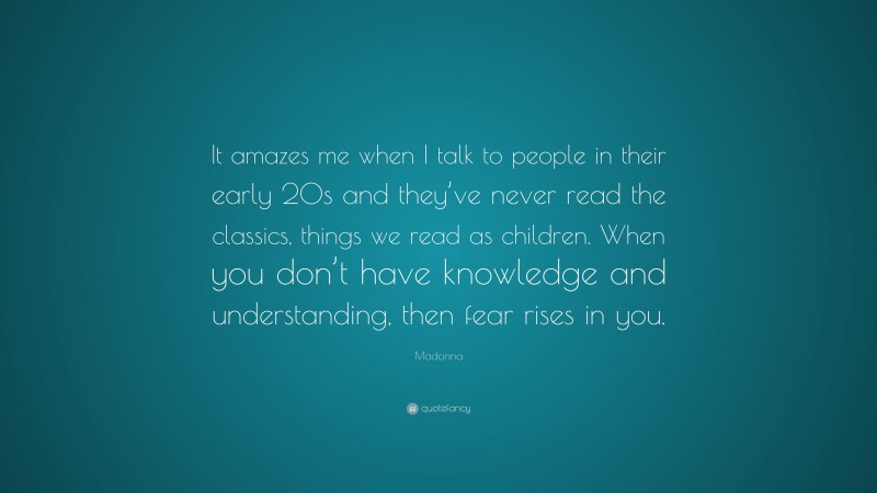 Madonna Quote: “It amazes me when I talk to people in their early 20s and they’ve never read the classics, things we read as children. When you don’t have knowledge and understanding, then fear rises in you.”