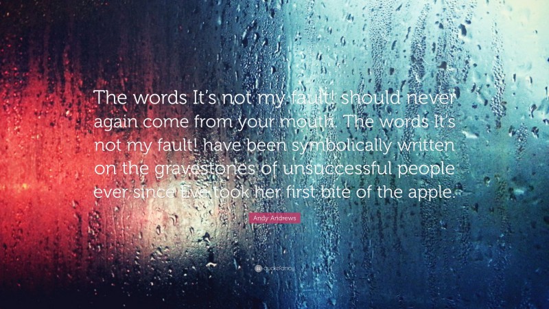 Andy Andrews Quote: “The words It’s not my fault! should never again come from your mouth. The words It’s not my fault! have been symbolically written on the gravestones of unsuccessful people ever since Eve took her first bite of the apple.”