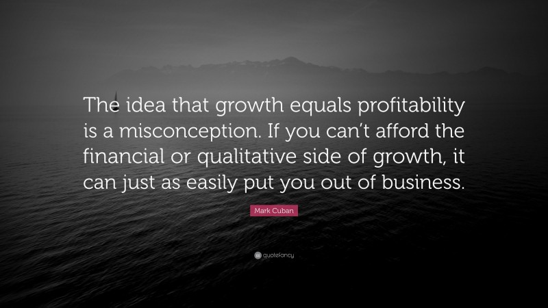 Mark Cuban Quote: “The idea that growth equals profitability is a misconception. If you can’t afford the financial or qualitative side of growth, it can just as easily put you out of business.”