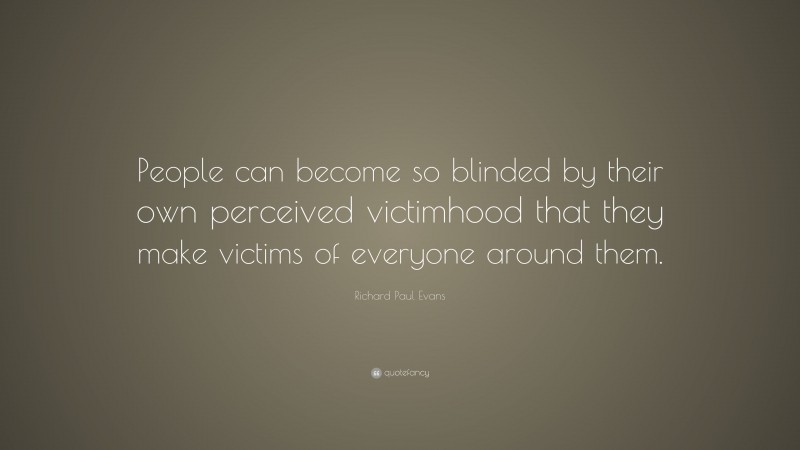 Richard Paul Evans Quote: “People can become so blinded by their own perceived victimhood that they make victims of everyone around them.”