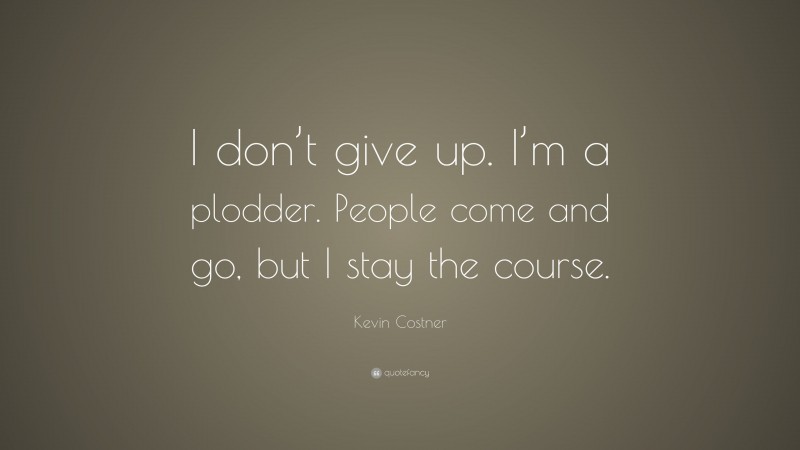 Kevin Costner Quote: “I don’t give up. I’m a plodder. People come and go, but I stay the course.”