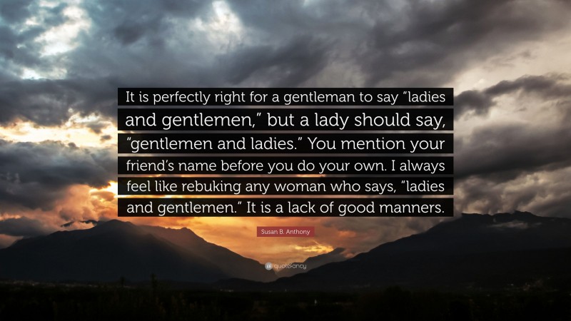 Susan B. Anthony Quote: “It is perfectly right for a gentleman to say “ladies and gentlemen,” but a lady should say, “gentlemen and ladies.” You mention your friend’s name before you do your own. I always feel like rebuking any woman who says, “ladies and gentlemen.” It is a lack of good manners.”