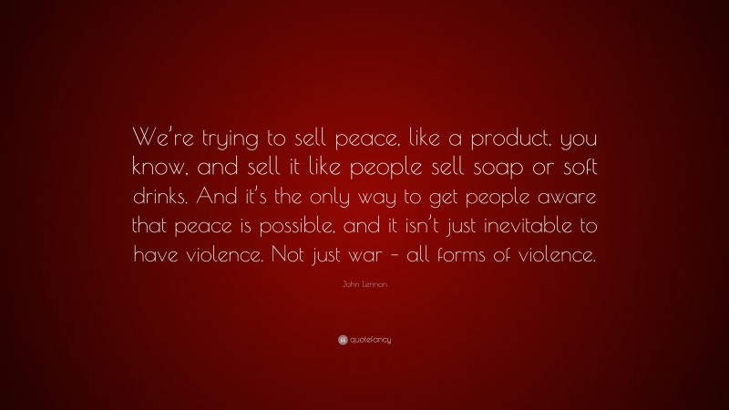John Lennon Quote: “We’re trying to sell peace, like a product, you know, and sell it like people sell soap or soft drinks. And it’s the only way to get people aware that peace is possible, and it isn’t just inevitable to have violence. Not just war – all forms of violence.”
