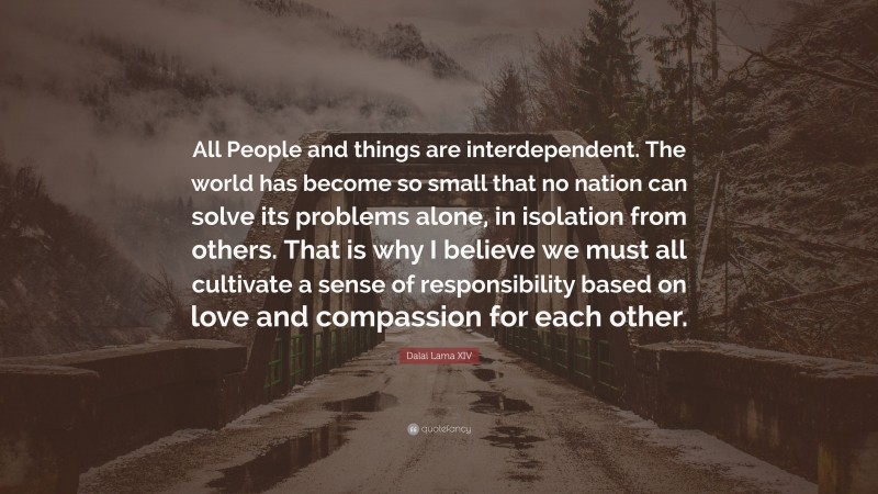 Dalai Lama XIV Quote: “All People and things are interdependent. The world has become so small that no nation can solve its problems alone, in isolation from others. That is why I believe we must all cultivate a sense of responsibility based on love and compassion for each other.”