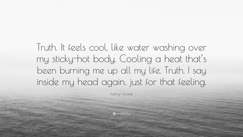Kathryn Stockett Quote: “Truth. It feels cool, like water washing over my sticky-hot body. Cooling a heat that’s been burning me up all my life. Truth, I say inside my head again, just for that feeling.”