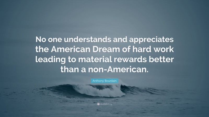 Anthony Bourdain Quote: “No one understands and appreciates the American Dream of hard work leading to material rewards better than a non-American.”
