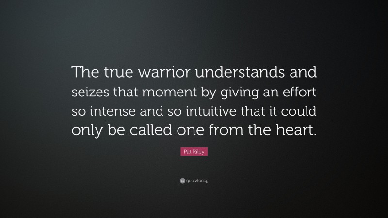 Pat Riley Quote: “The true warrior understands and seizes that moment by giving an effort so intense and so intuitive that it could only be called one from the heart.”