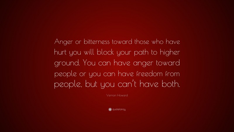 Vernon Howard Quote: “Anger or bitterness toward those who have hurt you will block your path to higher ground. You can have anger toward people or you can have freedom from people, but you can’t have both.”