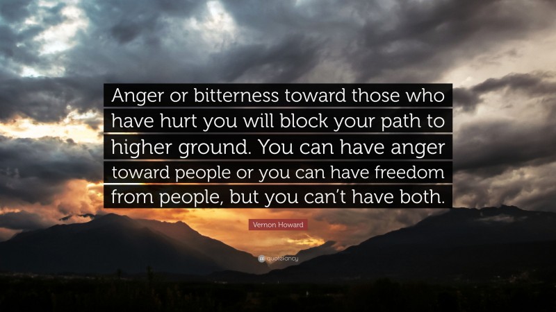 Vernon Howard Quote: “Anger or bitterness toward those who have hurt you will block your path to higher ground. You can have anger toward people or you can have freedom from people, but you can’t have both.”
