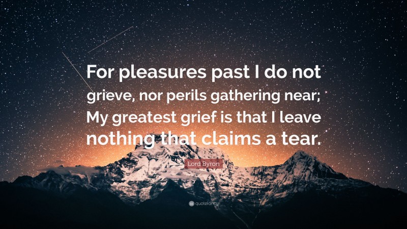 Lord Byron Quote: “For pleasures past I do not grieve, nor perils gathering near; My greatest grief is that I leave nothing that claims a tear.”