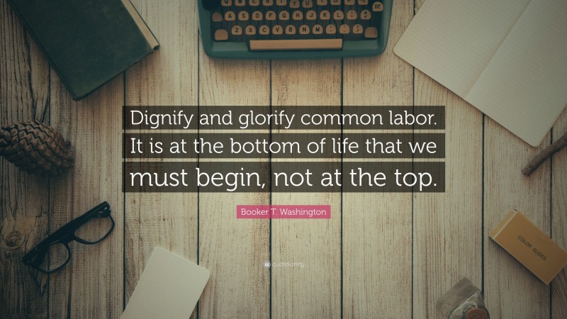 Booker T. Washington Quote: “Dignify and glorify common labor. It is at the bottom of life that we must begin, not at the top.”