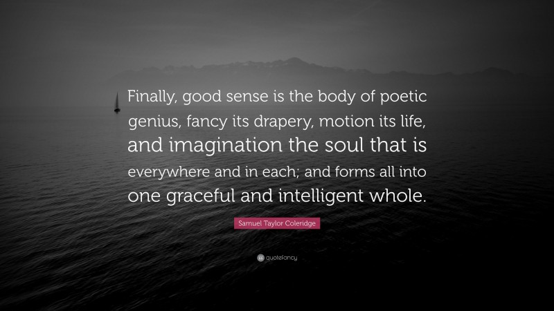 Samuel Taylor Coleridge Quote: “Finally, good sense is the body of poetic genius, fancy its drapery, motion its life, and imagination the soul that is everywhere and in each; and forms all into one graceful and intelligent whole.”