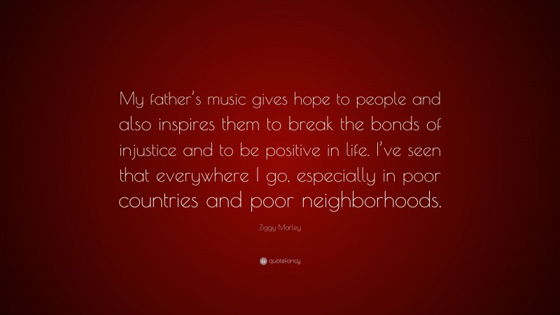Ziggy Marley Quote: “My father’s music gives hope to people and also inspires them to break the bonds of injustice and to be positive in life. I’ve seen that everywhere I go, especially in poor countries and poor neighborhoods.”