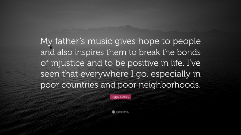 Ziggy Marley Quote: “My father’s music gives hope to people and also inspires them to break the bonds of injustice and to be positive in life. I’ve seen that everywhere I go, especially in poor countries and poor neighborhoods.”