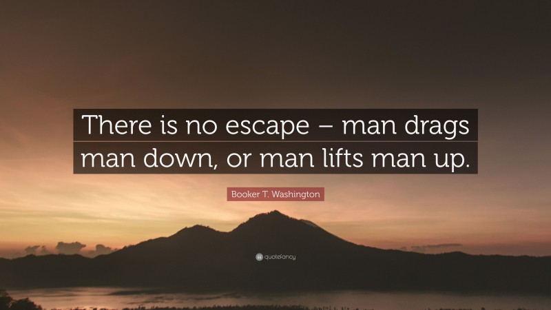 Booker T. Washington Quote: “There is no escape – man drags man down, or man lifts man up.”