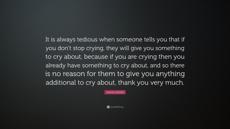 Lemony Snicket Quote: “It is always tedious when someone tells you that if you don’t stop crying, they will give you something to cry about, because if you are crying then you already have something to cry about, and so there is no reason for them to give you anything additional to cry about, thank you very much.”