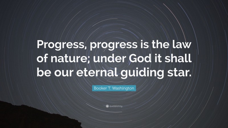 Booker T. Washington Quote: “Progress, progress is the law of nature; under God it shall be our eternal guiding star.”