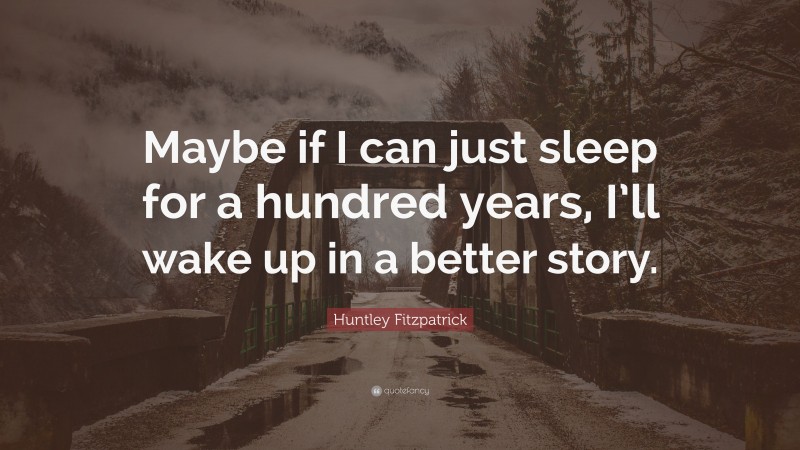 Huntley Fitzpatrick Quote: “Maybe if I can just sleep for a hundred years, I’ll wake up in a better story.”