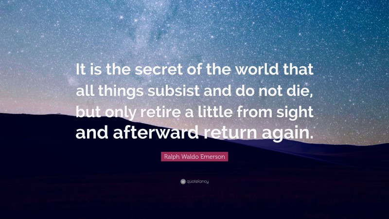 Ralph Waldo Emerson Quote: “It is the secret of the world that all things subsist and do not die, but only retire a little from sight and afterward return again.”