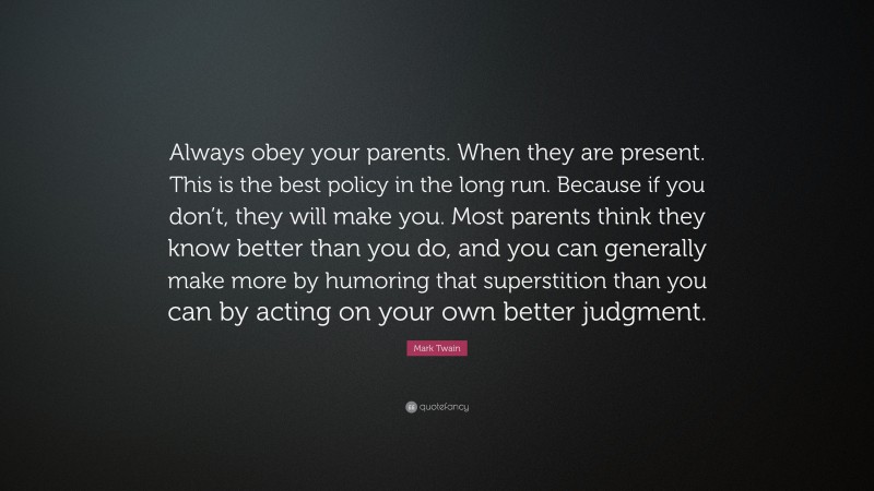 Mark Twain Quote: “Always obey your parents. When they are present. This is the best policy in the long run. Because if you don’t, they will make you. Most parents think they know better than you do, and you can generally make more by humoring that superstition than you can by acting on your own better judgment.”
