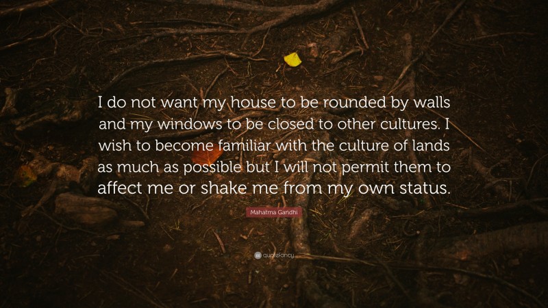 Mahatma Gandhi Quote: “I do not want my house to be rounded by walls and my windows to be closed to other cultures. I wish to become familiar with the culture of lands as much as possible but I will not permit them to affect me or shake me from my own status.”