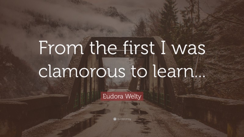Eudora Welty Quote: “From the first I was clamorous to learn...”