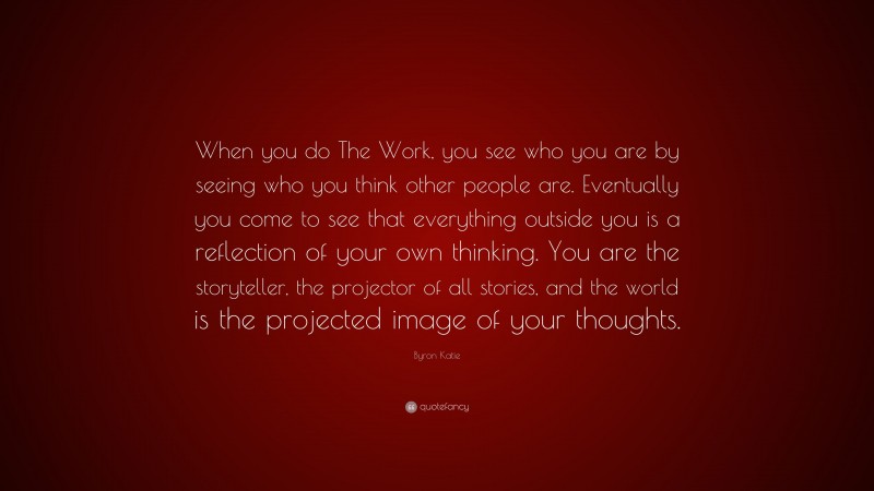 Byron Katie Quote: “When you do The Work, you see who you are by seeing who you think other people are. Eventually you come to see that everything outside you is a reflection of your own thinking. You are the storyteller, the projector of all stories, and the world is the projected image of your thoughts.”