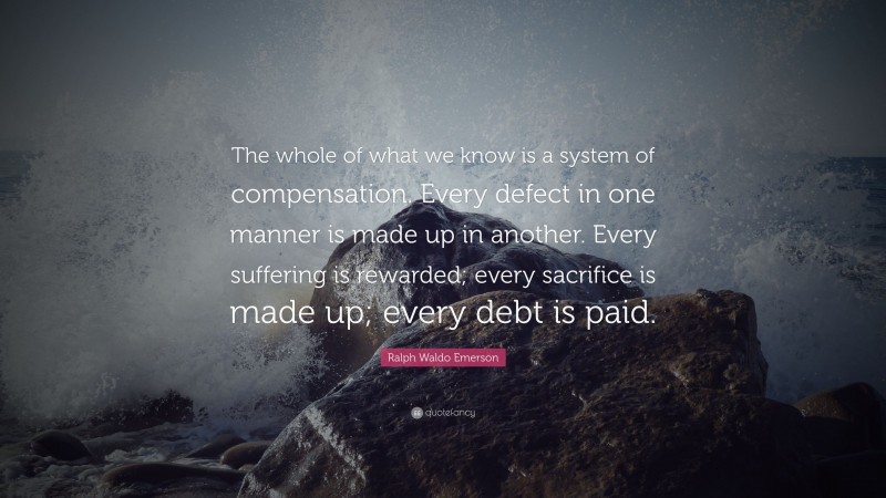 Ralph Waldo Emerson Quote: “The whole of what we know is a system of compensation. Every defect in one manner is made up in another. Every suffering is rewarded; every sacrifice is made up; every debt is paid.”
