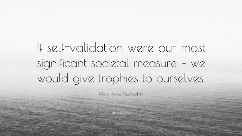 Mary Anne Radmacher Quote: “If self-validation were our most significant societal measure – we would give trophies to ourselves.”