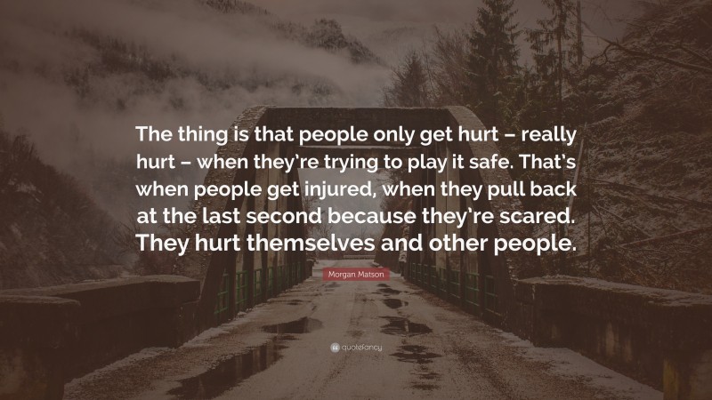 Morgan Matson Quote: “The thing is that people only get hurt – really hurt – when they’re trying to play it safe. That’s when people get injured, when they pull back at the last second because they’re scared. They hurt themselves and other people.”