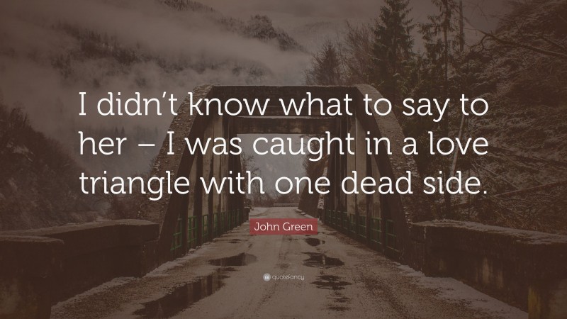 John Green Quote: “I didn’t know what to say to her – I was caught in a love triangle with one dead side.”