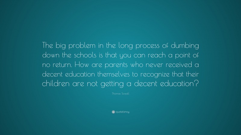 Thomas Sowell Quote: “The big problem in the long process of dumbing down the schools is that you can reach a point of no return. How are parents who never received a decent education themselves to recognize that their children are not getting a decent education?”