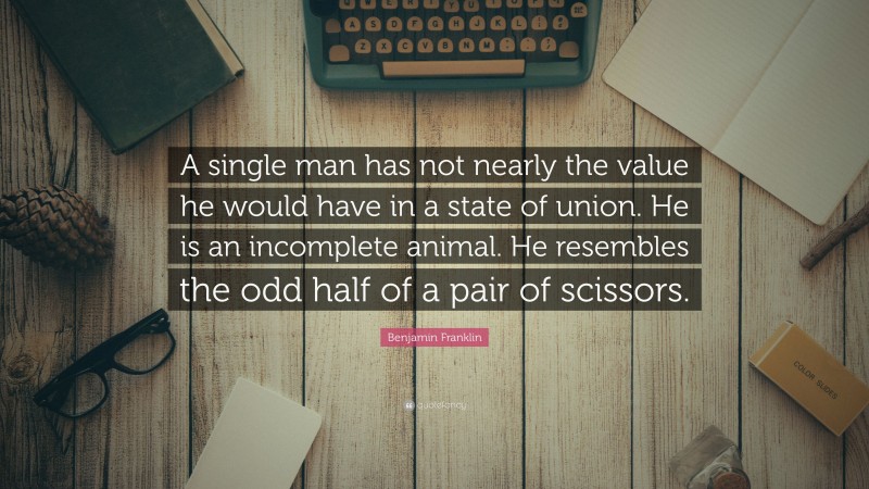 Benjamin Franklin Quote: “A single man has not nearly the value he would have in a state of union. He is an incomplete animal. He resembles the odd half of a pair of scissors.”