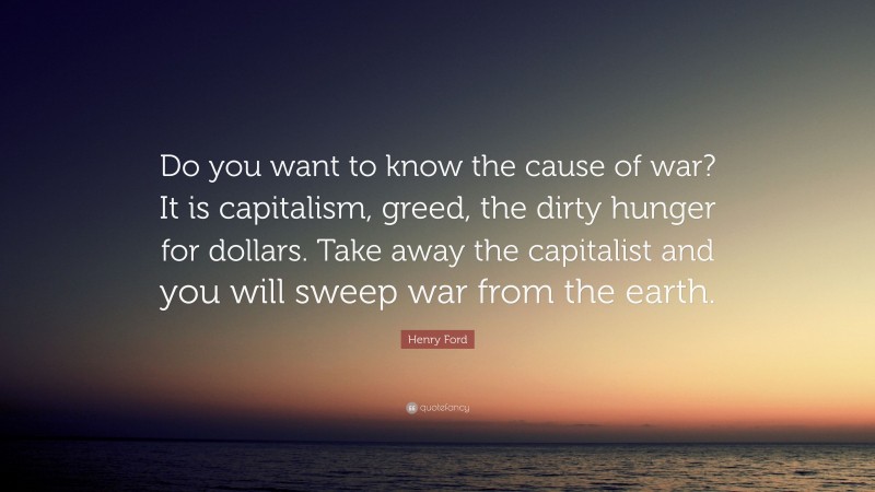 Henry Ford Quote: “Do you want to know the cause of war? It is capitalism, greed, the dirty hunger for dollars. Take away the capitalist and you will sweep war from the earth.”