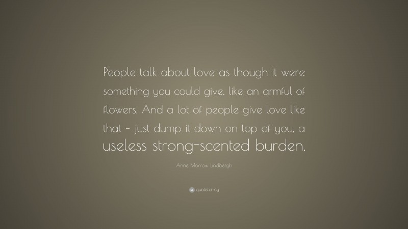 Anne Morrow Lindbergh Quote: “People talk about love as though it were something you could give, like an armful of flowers. And a lot of people give love like that – just dump it down on top of you, a useless strong-scented burden.”