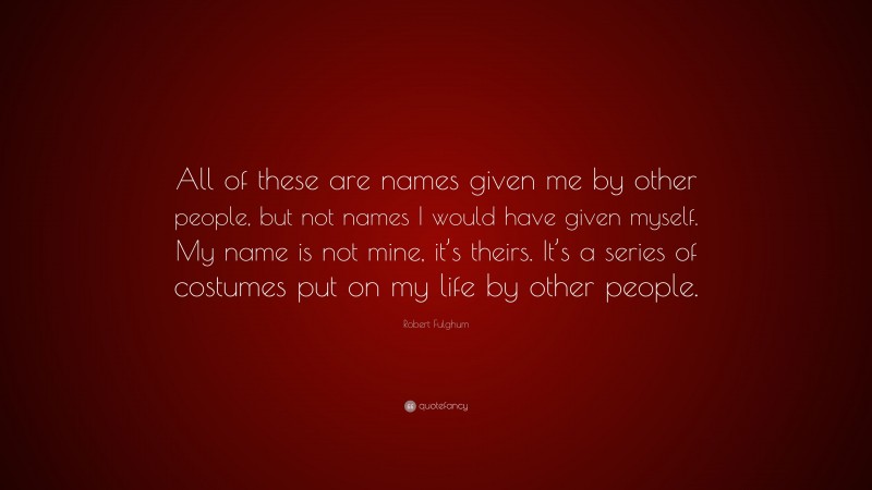 Robert Fulghum Quote: “All of these are names given me by other people, but not names I would have given myself. My name is not mine, it’s theirs. It’s a series of costumes put on my life by other people.”