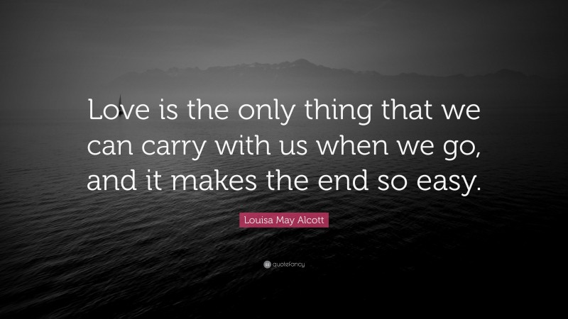 Louisa May Alcott Quote: “Love is the only thing that we can carry with us when we go, and it makes the end so easy.”