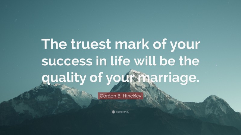 Gordon B. Hinckley Quote: “The truest mark of your success in life will be the quality of your marriage.”