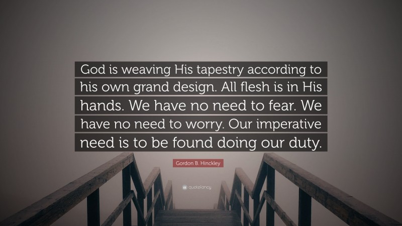 Gordon B. Hinckley Quote: “God is weaving His tapestry according to his own grand design. All flesh is in His hands. We have no need to fear. We have no need to worry. Our imperative need is to be found doing our duty.”