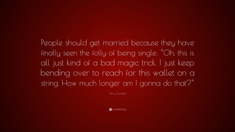 Jerry Seinfeld Quote: “People should get married because they have finally seen the folly of being single: “Oh, this is all just kind of a bad magic trick. I just keep bending over to reach for this wallet on a string. How much longer am I gonna do that?””
